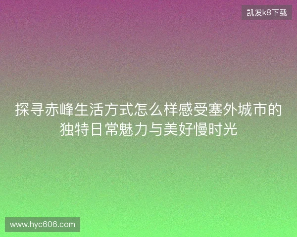 探寻赤峰生活方式怎么样感受塞外城市的独特日常魅力与美好慢时光